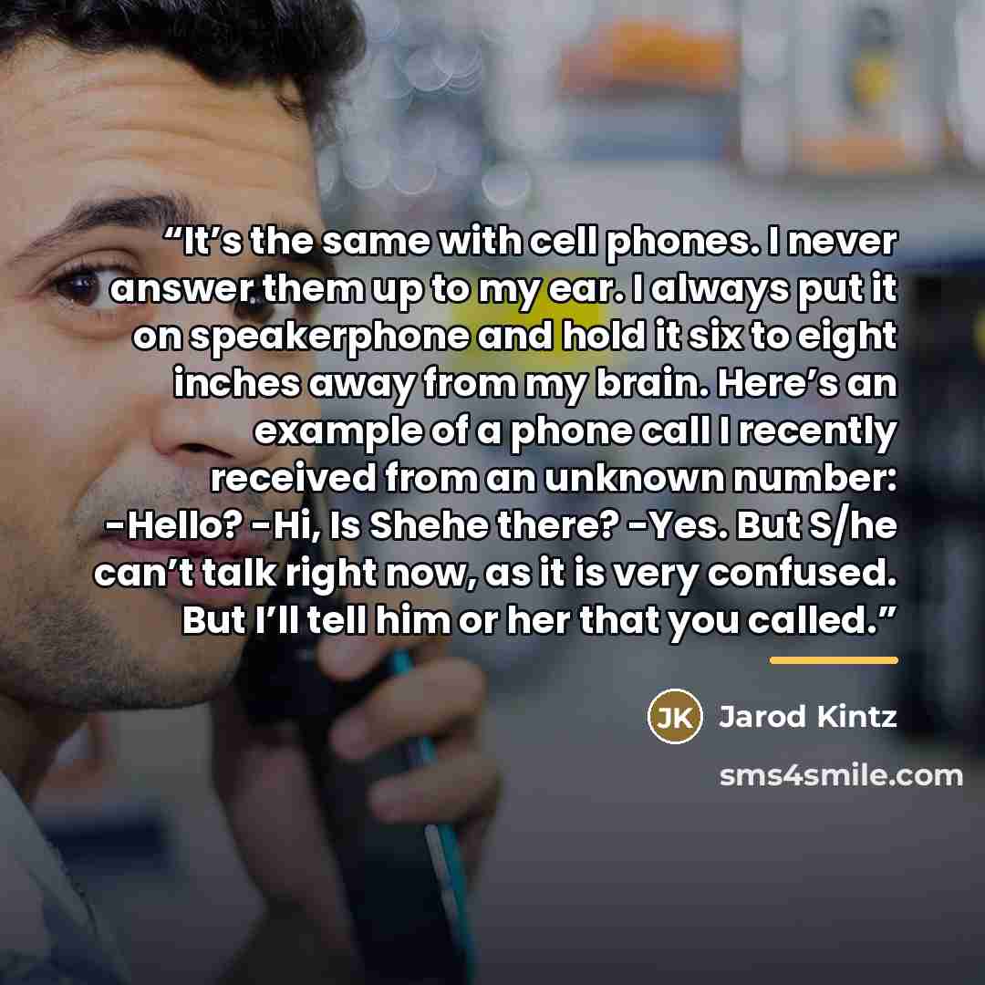“It’s the same with cell phones. I never answer them up to my ear. I always put it on speakerphone and hold it six to eight inches away from my brain. Here’s an example of a phone call I recently received from an unknown number: -Hello? -Hi, Is Shehe there? -Yes. But S/he can’t talk right now, as…” quote by Jarod Kintz