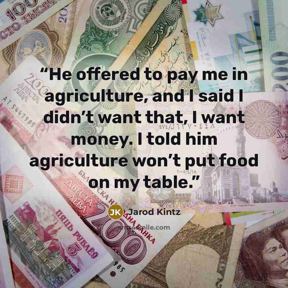 “He offered to pay me in agriculture, and I said I didn’t want that, I want money. I told him agriculture won’t put food on my table.” quote by Jarod Kintz