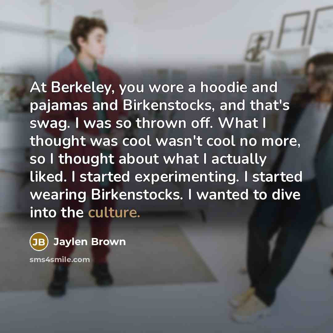 “At Berkeley, you wore a hoodie and pajamas and Birkenstocks, and that's swag. I was so thrown off. What I thought was cool wasn't cool no more, so I thought about what I actually liked. I started experimenting. I started wearing Birkenstocks. I wanted to dive into the culture.” quote by Jaylen Brown