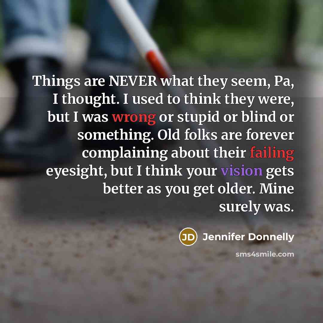 “Things are NEVER what they seem, Pa, I thought. I used to think they were, but I was wrong or stupid or blind or something. Old folks are forever complaining about their failing eyesight, but I think your vision gets better as you get older. Mine surely was.” quote by Jennifer Donnelly