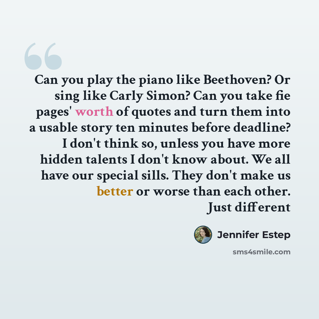 “Can you play the piano like Beethoven? Or sing like Carly Simon? Can you take fie pages' worth of quotes and turn them into a usable story ten minutes before deadline? I don't think so, unless you have more hidden talents I don't know about. We all have our special sills. They don't make us better…” quote by Jennifer Estep