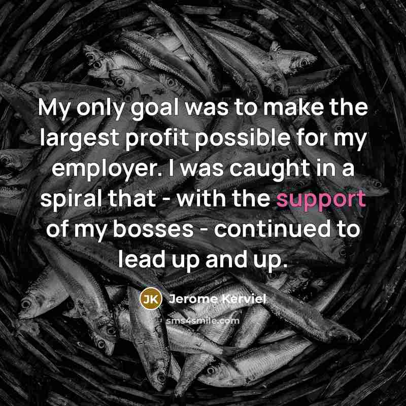 “My only goal was to make the largest profit possible for my employer. I was caught in a spiral that - with the support of my bosses - continued to lead up and up.” quote by Jerome Kerviel