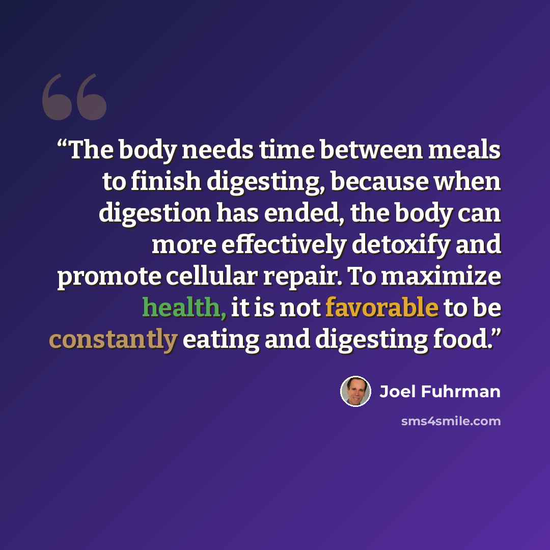 “The body needs time between meals to finish digesting, because when digestion has ended, the body can more effectively detoxify and promote cellular repair. To maximize health, it is not favorable to be constantly eating and digesting food.” quote by Joel Fuhrman