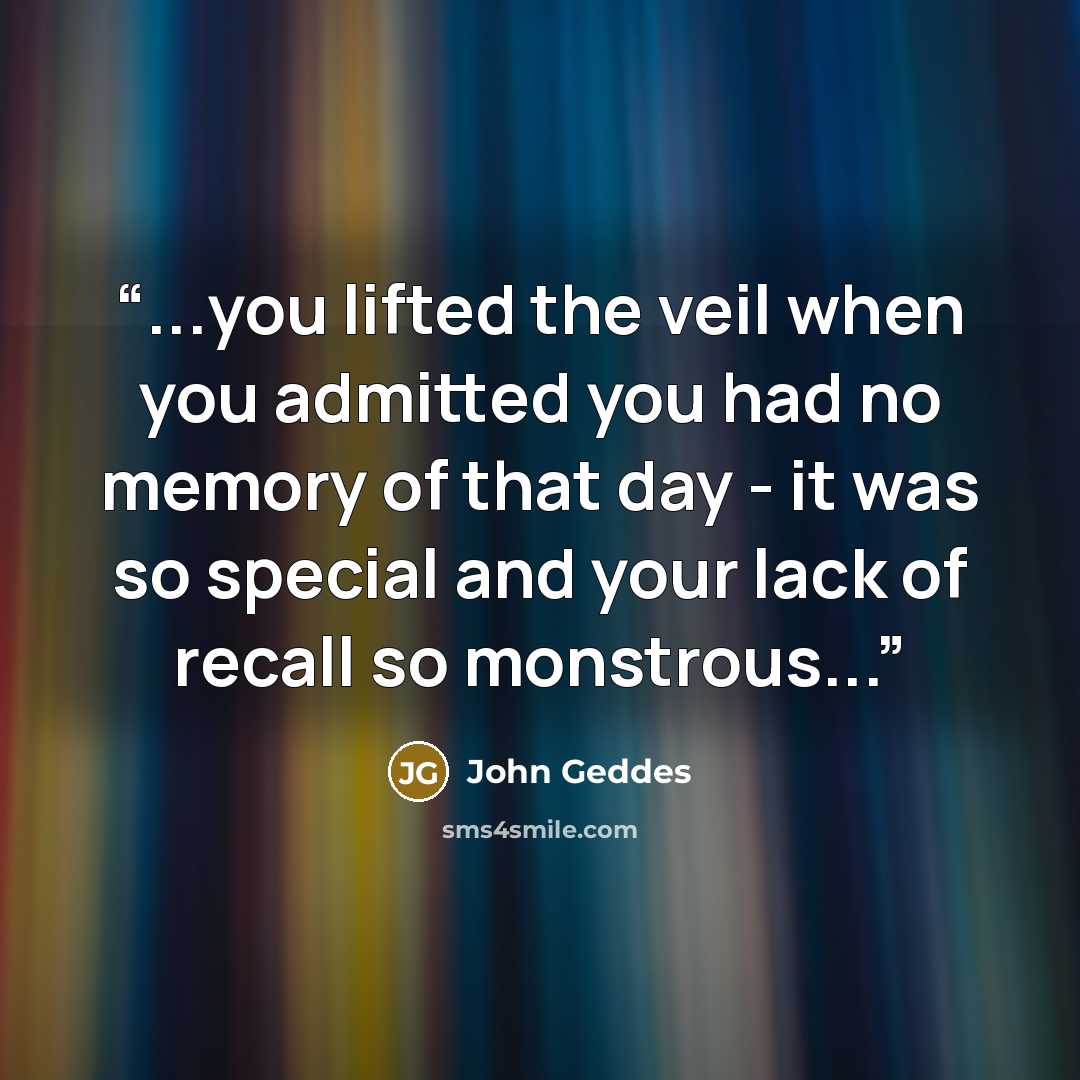 “...you lifted the veil when you admitted you had no memory of that day - it was so special and your lack of recall so monstrous...” quote by John Geddes