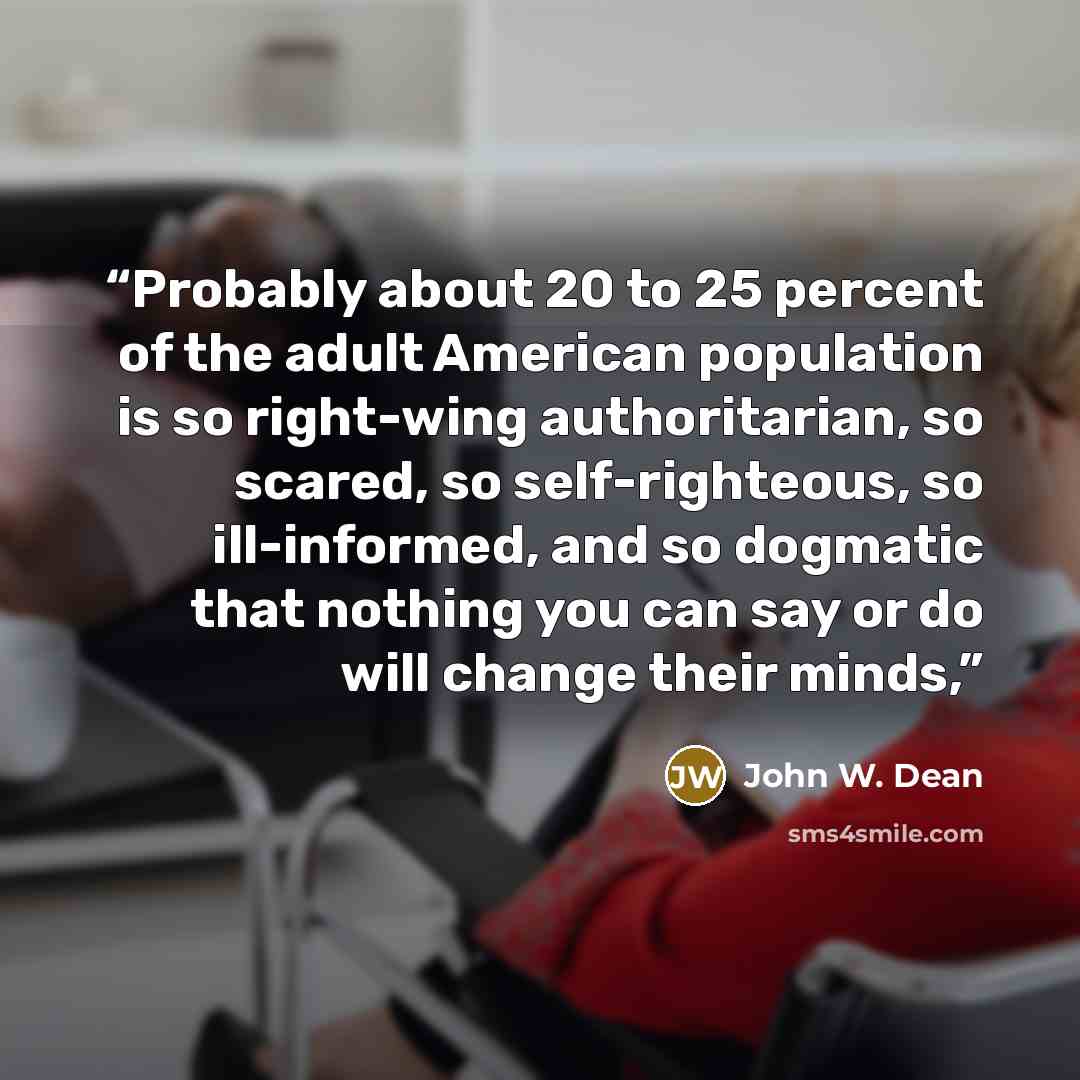 “Probably about 20 to 25 percent of the adult American population is so right-wing authoritarian, so scared, so self-righteous, so ill-informed, and so dogmatic that nothing you can say or do will change their minds,” quote by John W. Dean