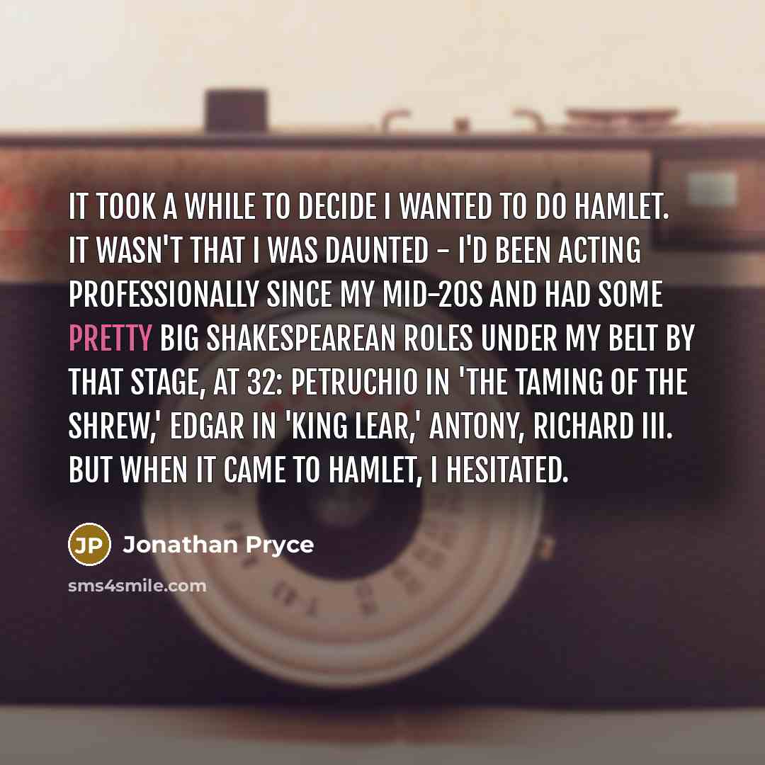 “It took a while to decide I wanted to do Hamlet. It wasn't that I was daunted - I'd been acting professionally since my mid-20s and had some pretty big Shakespearean roles under my belt by that stage, at 32: Petruchio in 'The Taming of the Shrew,' Edgar in 'King Lear,' Antony, Richard III. But…” quote by Jonathan Pryce