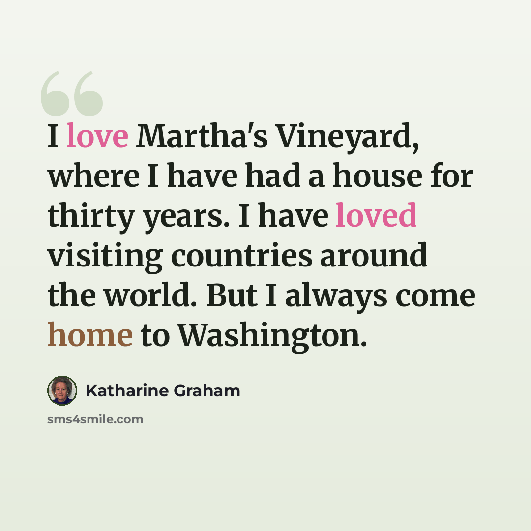“I love Martha's Vineyard, where I have had a house for thirty years. I have loved visiting countries around the world. But I always come home to Washington.” quote by Katharine Graham