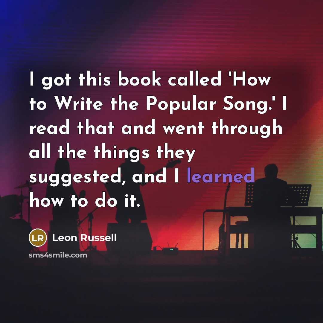 “I got this book called 'How to Write the Popular Song.' I read that and went through all the things they suggested, and I learned how to do it.” quote by Leon Russell
