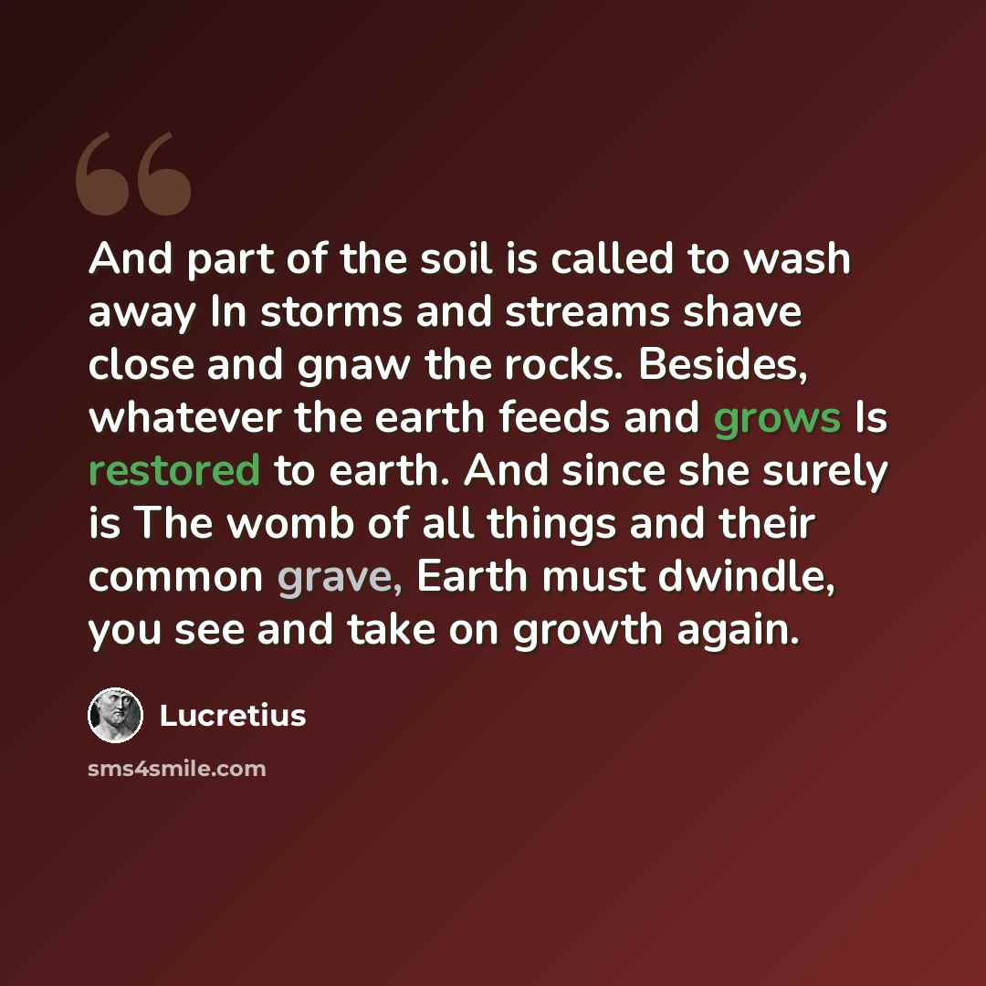 “And part of the soil is called to wash away In storms and streams shave close and gnaw the rocks. Besides, whatever the earth feeds and grows Is restored to earth. And since she surely is The womb of all things and their common grave, Earth must dwindle, you see and take on growth again.” quote by Lucretius