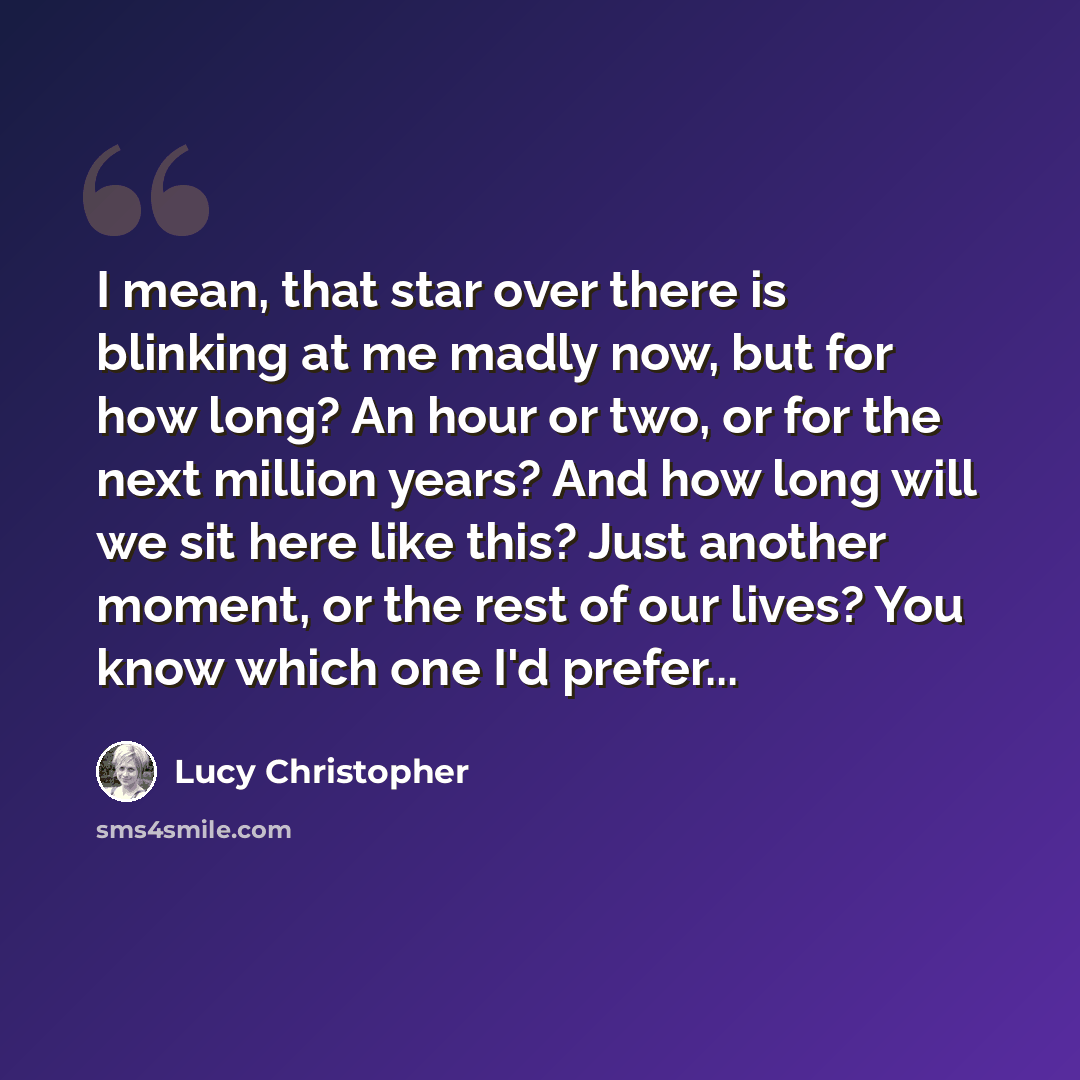 “I mean, that star over there is blinking at me madly now, but for how long? An hour or two, or for the next million years? And how long will we sit here like this? Just another moment, or the rest of our lives? You know which one I'd prefer...” quote by Lucy Christopher