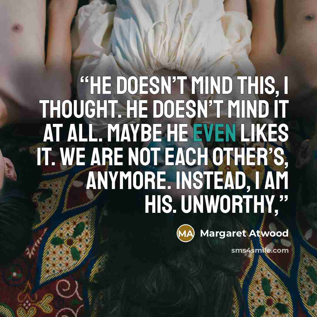 “He doesn’t mind this, I thought. He doesn’t mind it at all. Maybe he even likes it. We are not each other’s, anymore. Instead, I am his. Unworthy,” quote by Margaret Atwood