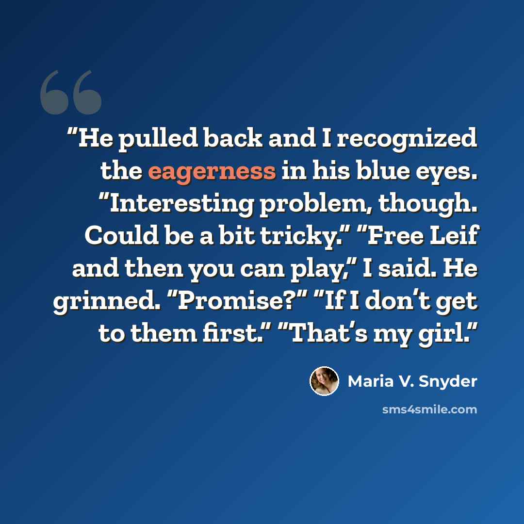 “He pulled back and I recognized the eagerness in his blue eyes. “Interesting problem, though. Could be a bit tricky.” “Free Leif and then you can play,” I said. He grinned. “Promise?” “If I don’t get to them first.” “That’s my girl.” quote by Maria V. Snyder