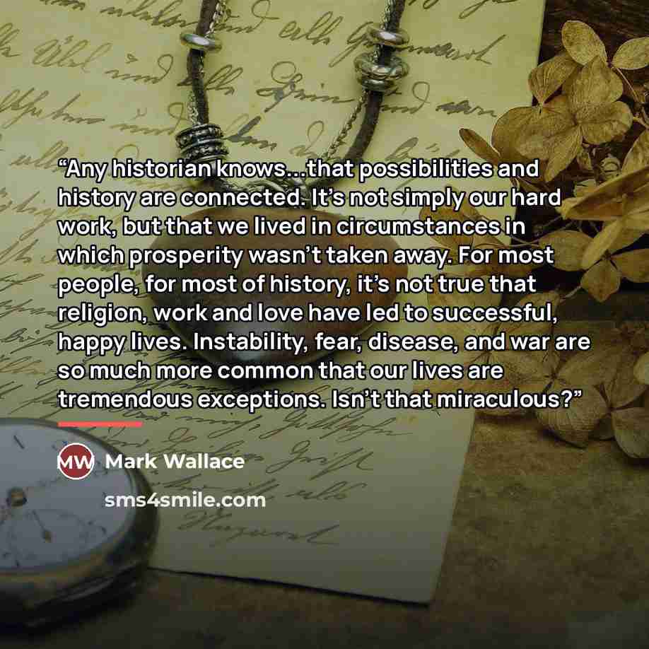 “Any historian knows...that possibilities and history are connected. It's not simply our hard work, but that we lived in circumstances in which prosperity wasn't taken away. For most people, for most of history, it's not true that religion, work and love have led to successful, happy lives…” quote by Mark Wallace