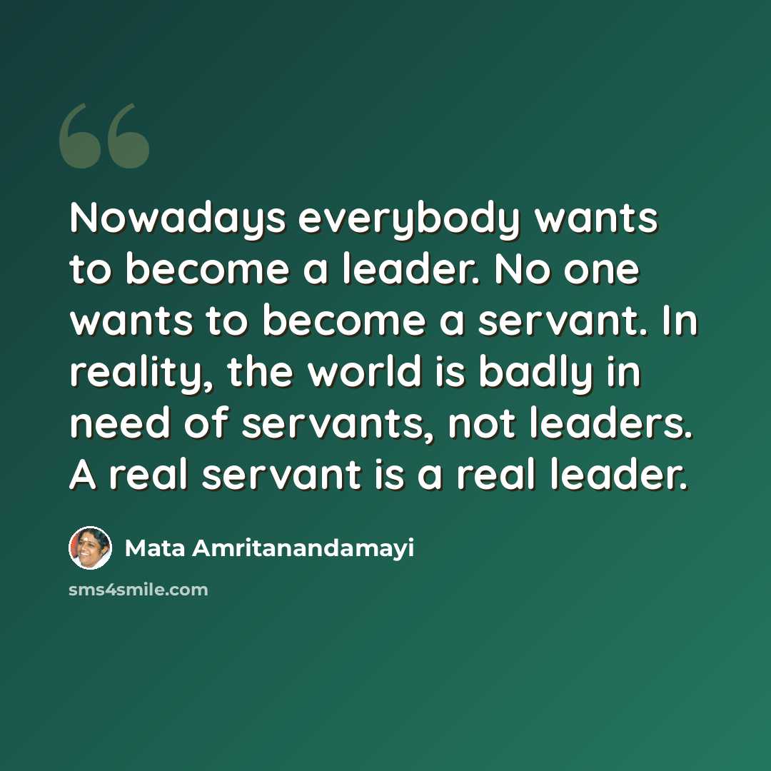 “Nowadays everybody wants to become a leader. No one wants to become a servant. In reality, the world is badly in need of servants, not leaders. A real servant is a real leader.” quote by Mata Amritanandamayi