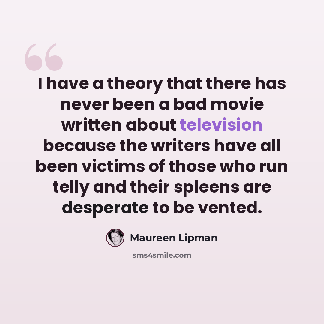 “I have a theory that there has never been a bad movie written about television because the writers have all been victims of those who run telly and their spleens are desperate to be vented.” quote by Maureen Lipman