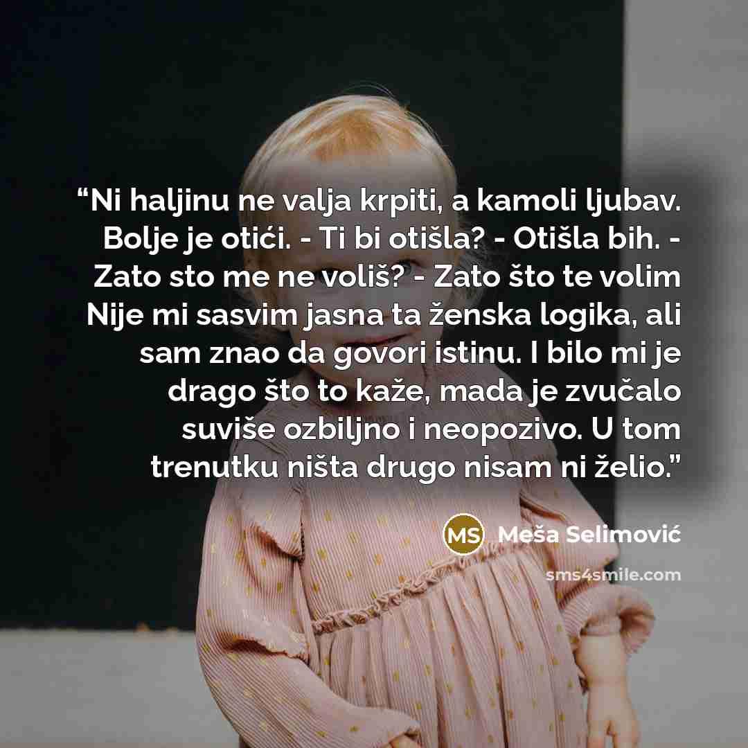 “Ni haljinu ne valja krpiti, a kamoli ljubav. Bolje je otići. - Ti bi otišla? - Otišla bih. - Zato sto me ne voliš? - Zato što te volim Nije mi sasvim jasna ta ženska logika, ali sam znao da govori istinu. I bilo mi je drago što to kaže, mada je zvučalo suviše ozbiljno i neopozivo. U tom trenutku…” quote by Meša Selimović
