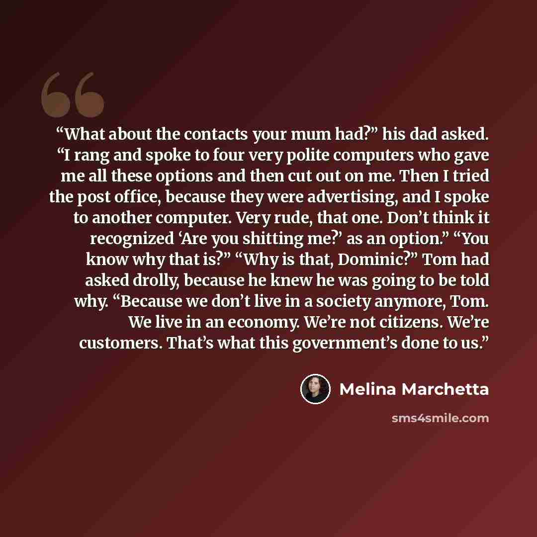 “What about the contacts your mum had?” his dad asked. “I rang and spoke to four very polite computers who gave me all these options and then cut out on me. Then I tried the post office, because they were advertising, and I spoke to another computer. Very rude, that one. Don’t think it recognized…” quote by Melina Marchetta