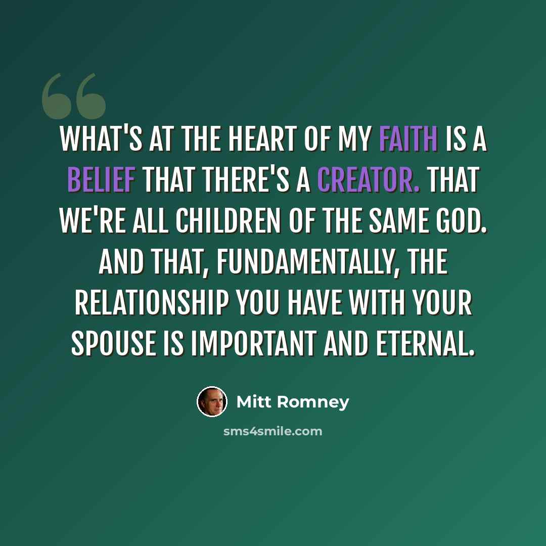 “What's at the heart of my faith is a belief that there's a creator. That we're all children of the same God. And that, fundamentally, the relationship you have with your spouse is important and eternal.” quote by Mitt Romney