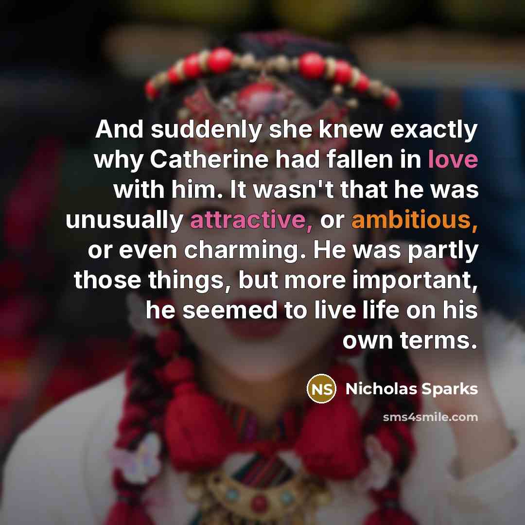 “And suddenly she knew exactly why Catherine had fallen in love with him. It wasn't that he was unusually attractive, or ambitious, or even charming. He was partly those things, but more important, he seemed to live life on his own terms.” quote by Nicholas Sparks