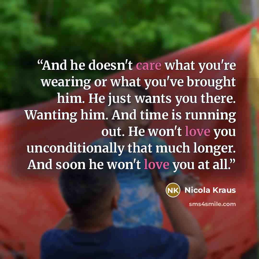 “And he doesn't care what you're wearing or what you've brought him. He just wants you there. Wanting him. And time is running out. He won't love you unconditionally that much longer. And soon he won't love you at all.” quote by Nicola Kraus