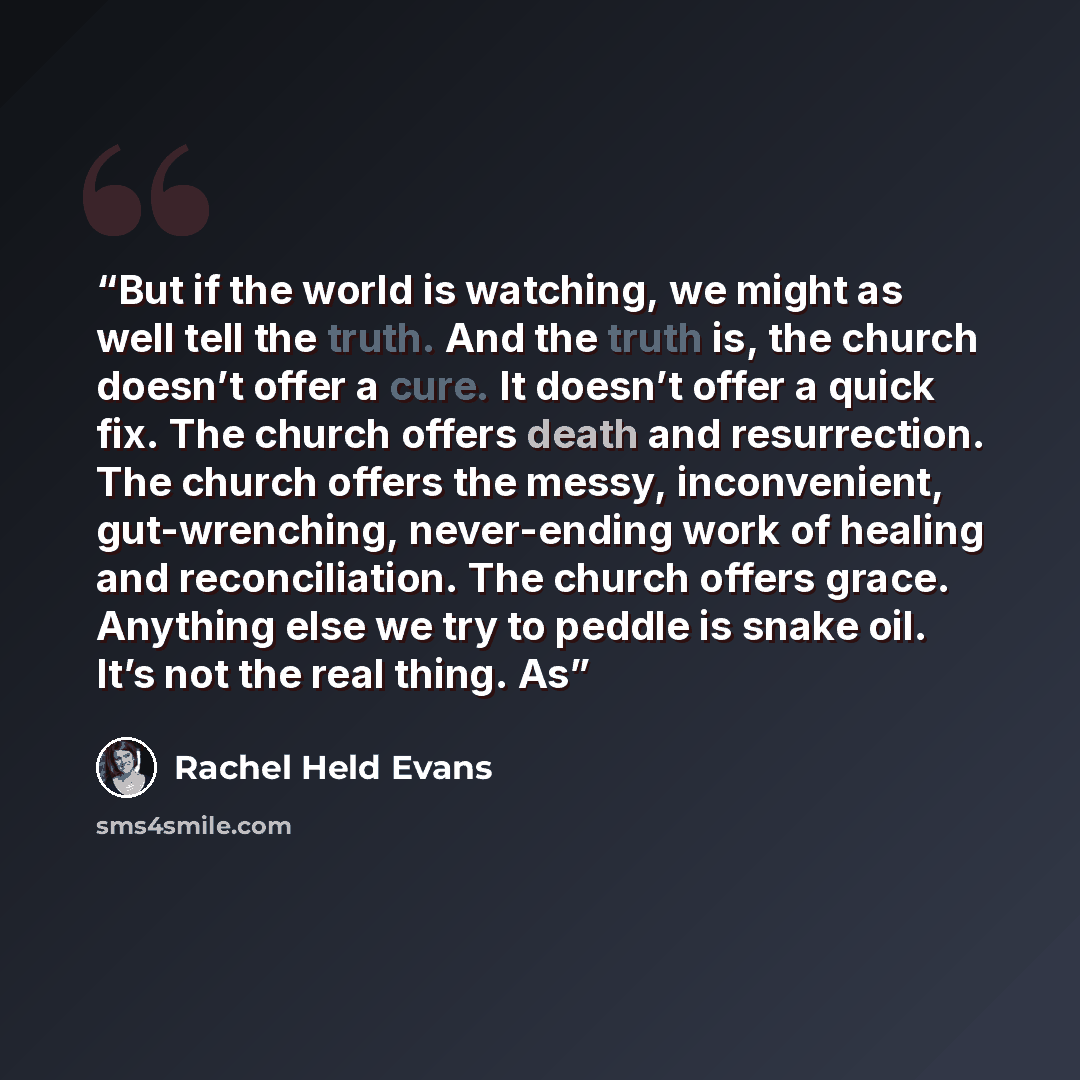 “But if the world is watching, we might as well tell the truth. And the truth is, the church doesn’t offer a cure. It doesn’t offer a quick fix. The church offers death and resurrection. The church offers the messy, inconvenient, gut-wrenching, never-ending work of healing and reconciliation. The…” quote by Rachel Held Evans
