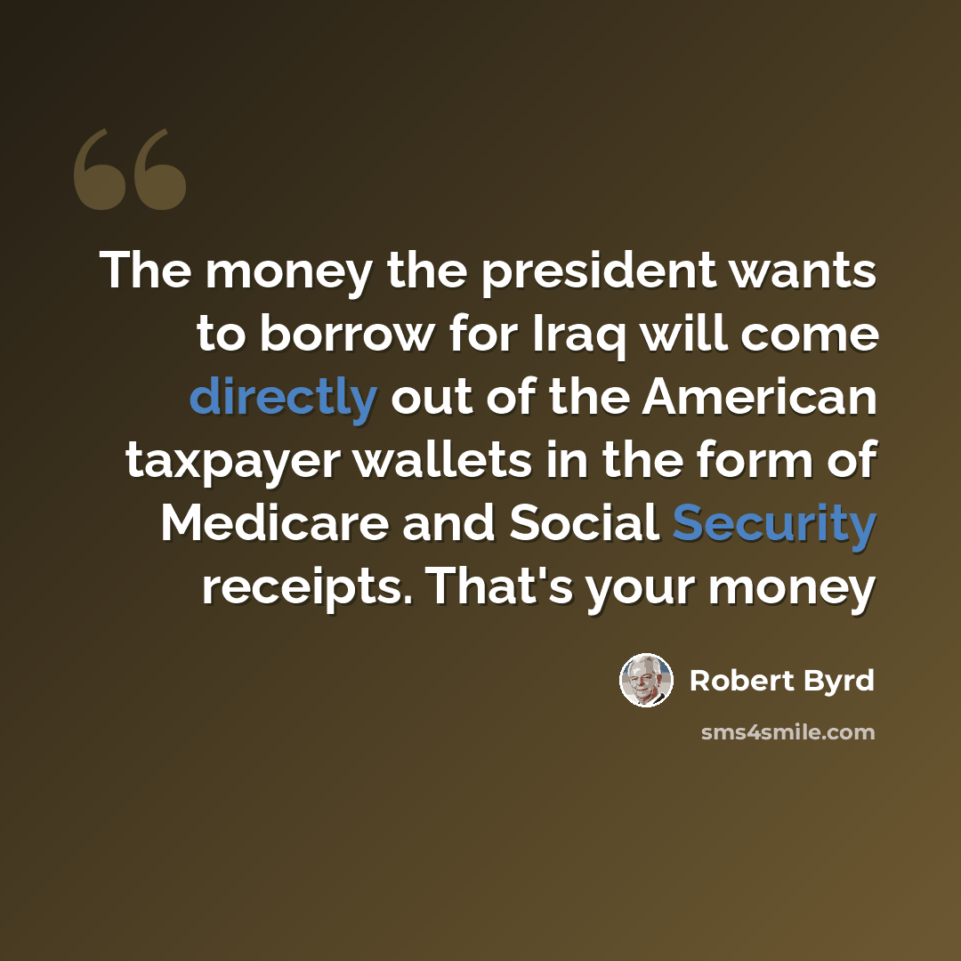 “The money the president wants to borrow for Iraq will come directly out of the American taxpayer wallets in the form of Medicare and Social Security receipts. That's your money” quote by Robert Byrd