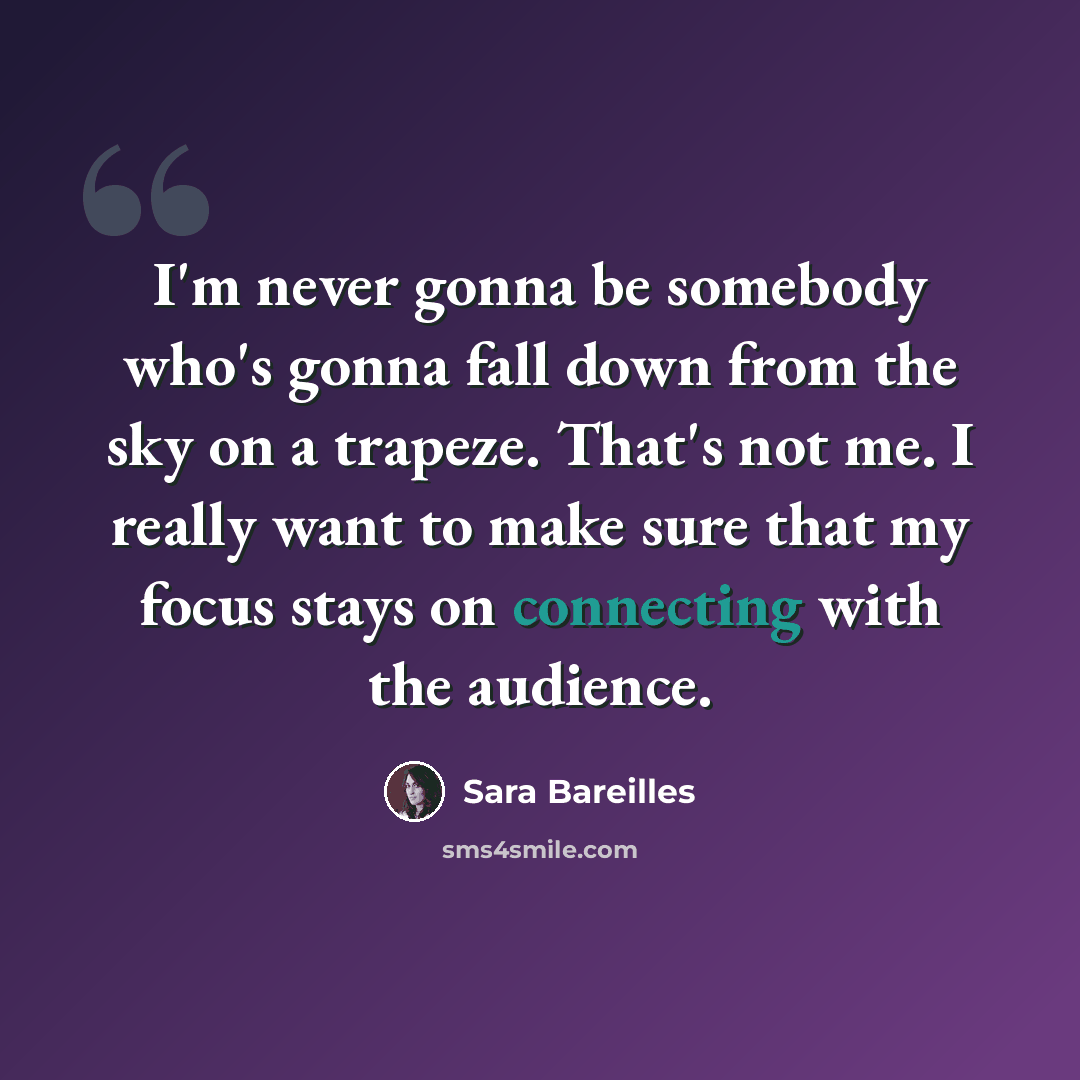 “I'm never gonna be somebody who's gonna fall down from the sky on a trapeze. That's not me. I really want to make sure that my focus stays on connecting with the audience.” quote by Sara Bareilles