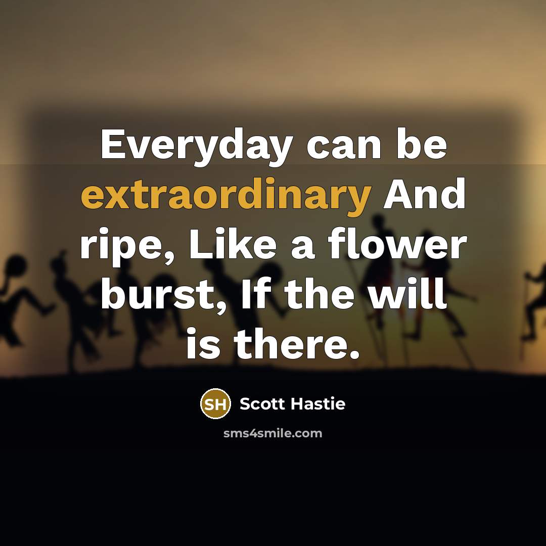 “Everyday can be extraordinary And ripe, Like a flower burst, If the will is there.” quote by Scott Hastie