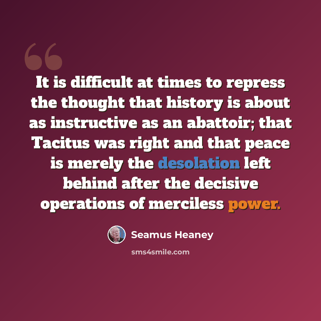 “It is difficult at times to repress the thought that history is about as instructive as an abattoir; that Tacitus was right and that peace is merely the desolation left behind after the decisive operations of merciless power.” quote by Seamus Heaney