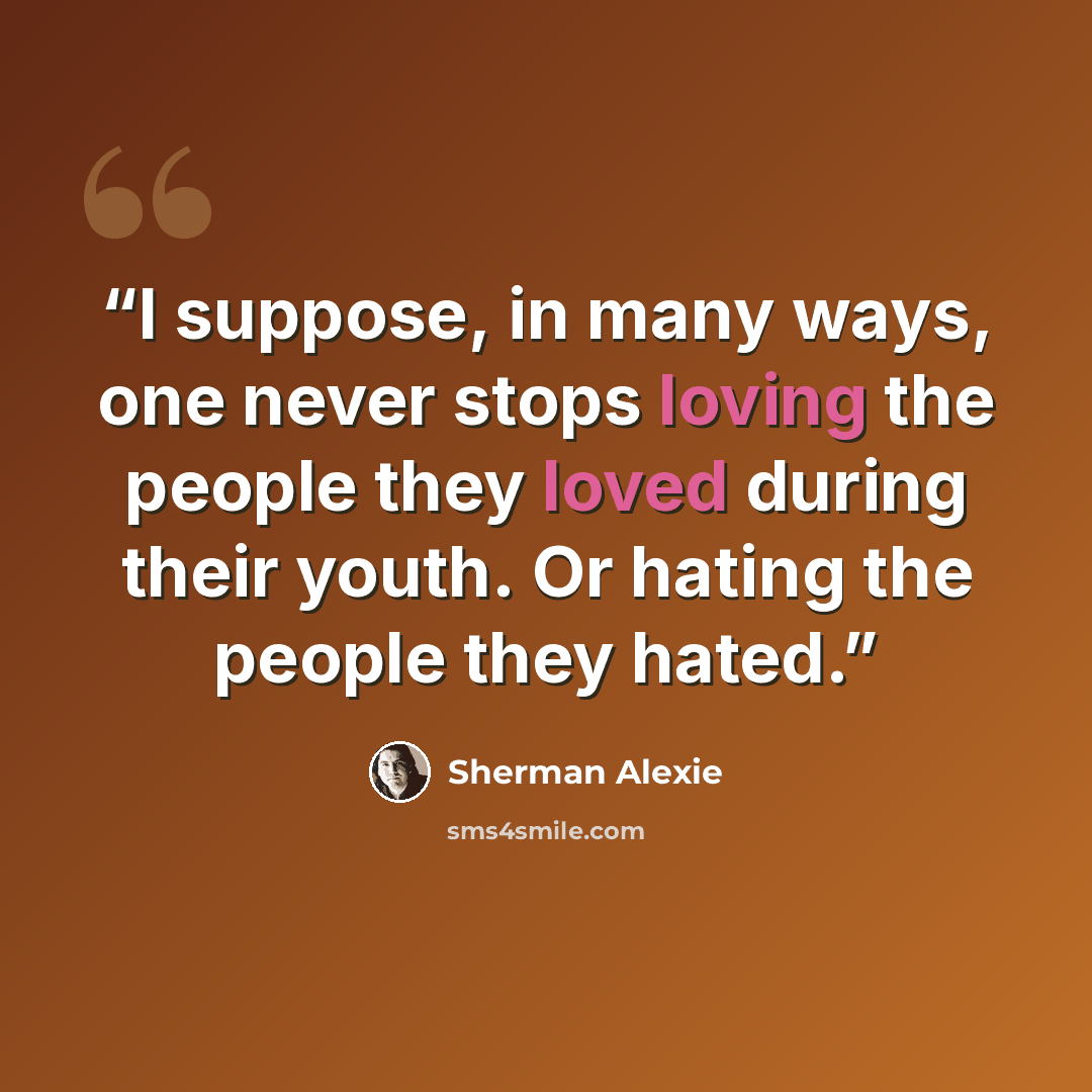 “I suppose, in many ways, one never stops loving the people they loved during their youth. Or hating the people they hated.” quote by Sherman Alexie
