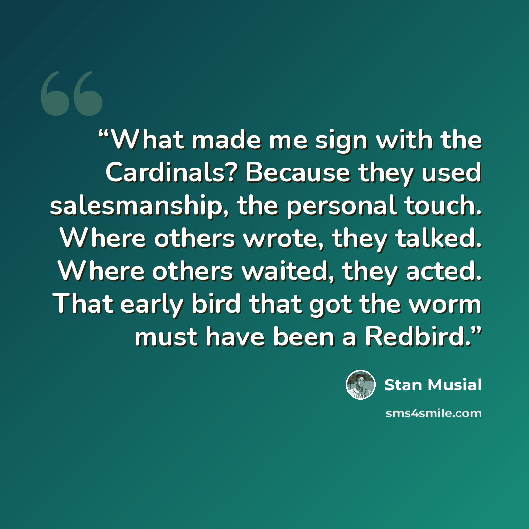 “What made me sign with the Cardinals? Because they used salesmanship, the personal touch. Where others wrote, they talked. Where others waited, they acted. That early bird that got the worm must have been a Redbird.” quote by Stan Musial