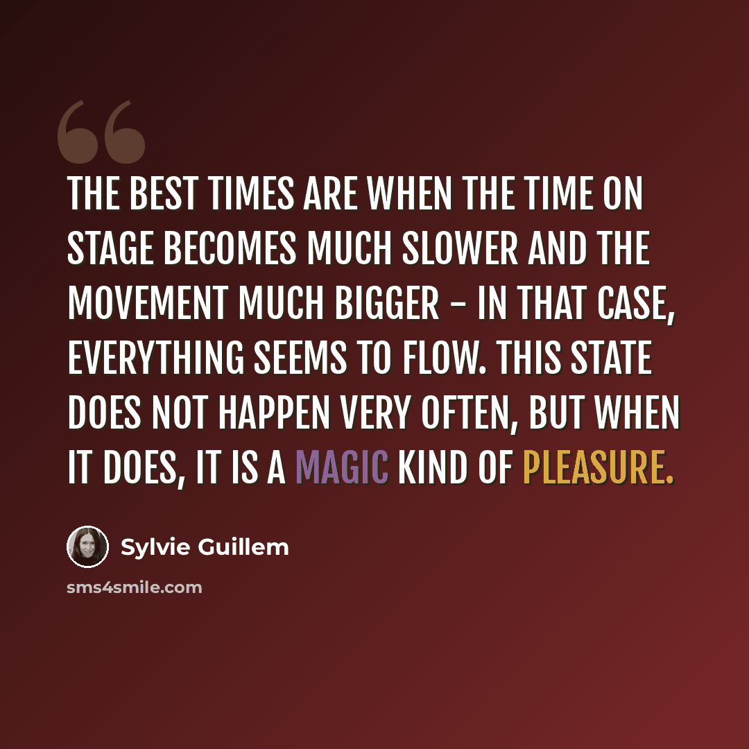 “The best times are when the time on stage becomes much slower and the movement much bigger - in that case, everything seems to flow. This state does not happen very often, but when it does, it is a magic kind of pleasure.” quote by Sylvie Guillem