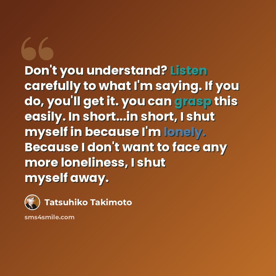 “Don't you understand? Listen carefully to what I'm saying. If you do, you'll get it. you can grasp this easily. In short...in short, I shut myself in because I'm lonely. Because I don't want to face any more loneliness, I shut myself away.” quote by Tatsuhiko Takimoto