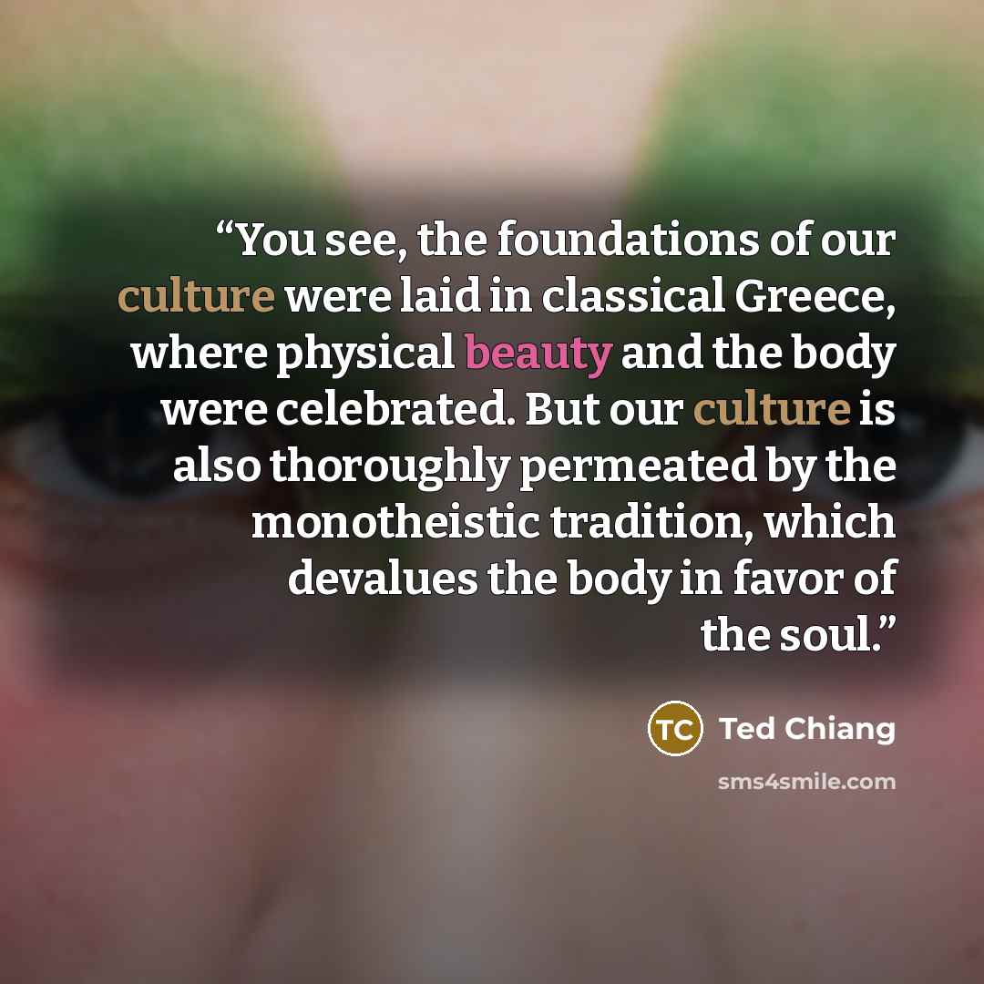 “You see, the foundations of our culture were laid in classical Greece, where physical beauty and the body were celebrated. But our culture is also thoroughly permeated by the monotheistic tradition, which devalues the body in favor of the soul.” quote by Ted Chiang