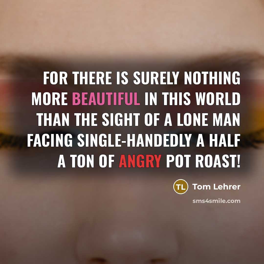 “For there is surely nothing more beautiful in this world than the sight of a lone man facing single-handedly a half a ton of angry pot roast!” quote by Tom Lehrer