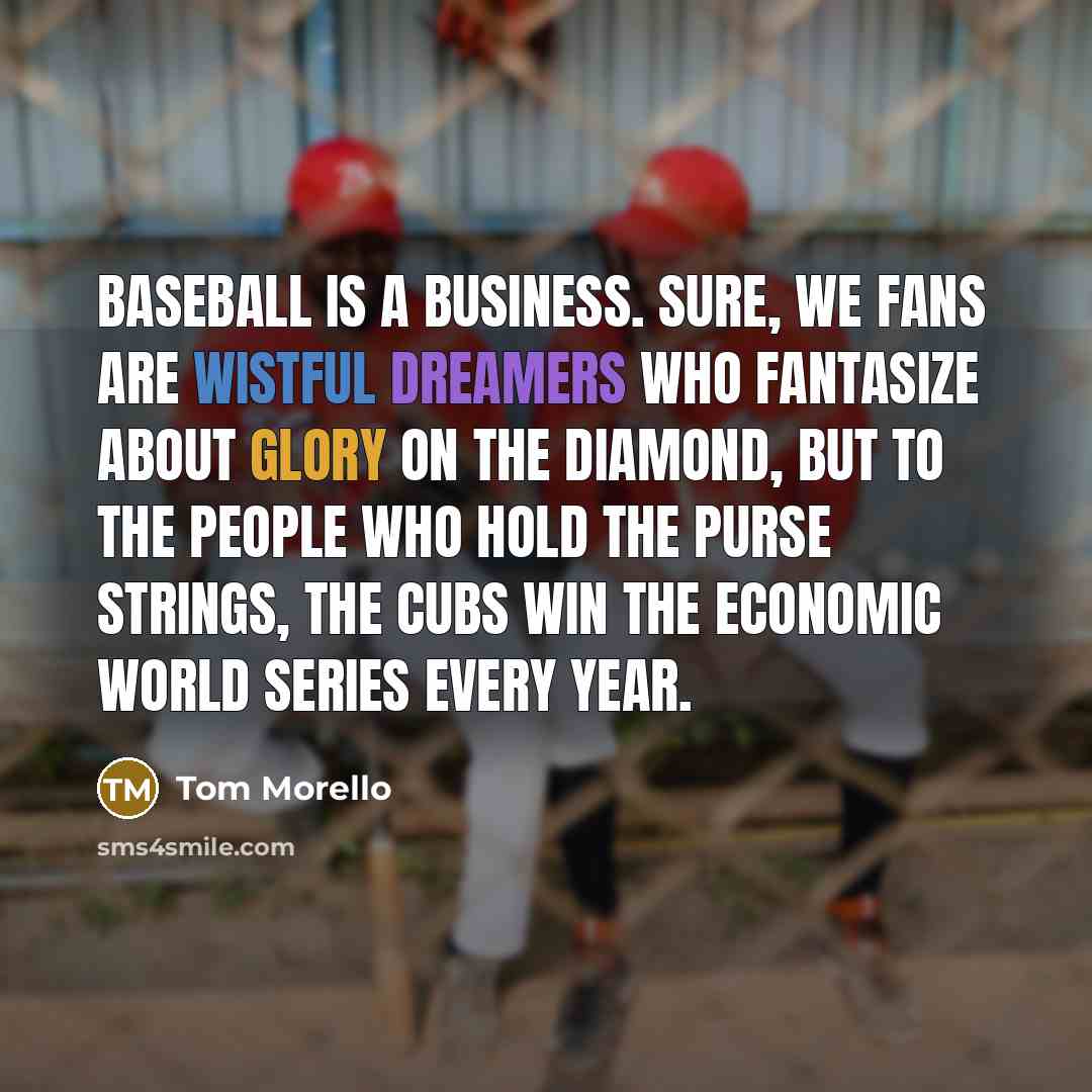 “Baseball is a business. Sure, we fans are wistful dreamers who fantasize about glory on the diamond, but to the people who hold the purse strings, the Cubs win the economic World Series every year.” quote by Tom Morello