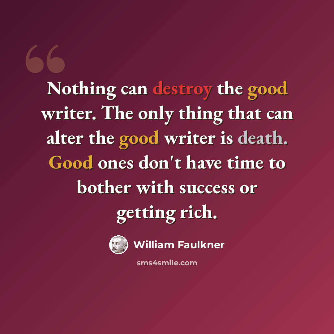 “Nothing can destroy the good writer. The only thing that can alter the good writer is death. Good ones don't have time to bother with success or getting rich.” quote by William Faulkner