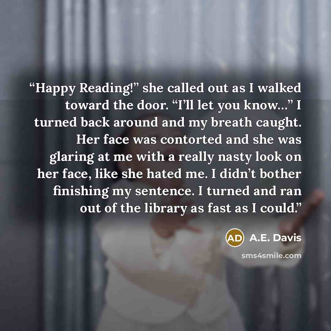 “Happy Reading!” she called out as I walked toward the door. “I’ll let you know…” I turned back around and my breath caught. Her face was contorted and she was glaring at me with a really nasty look on her face, like she hated me. I didn’t bother finishing my sentence. I turned and ran out of the…” quote by A.E. Davis