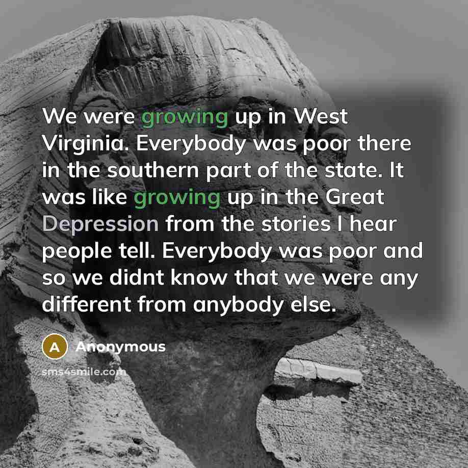 “We were growing up in West Virginia. Everybody was poor there in the southern part of the state. It was like growing up in the Great Depression from the stories I hear people tell. Everybody was poor and so we didnt know that we were any different from anybody else.” quote by Anonymous