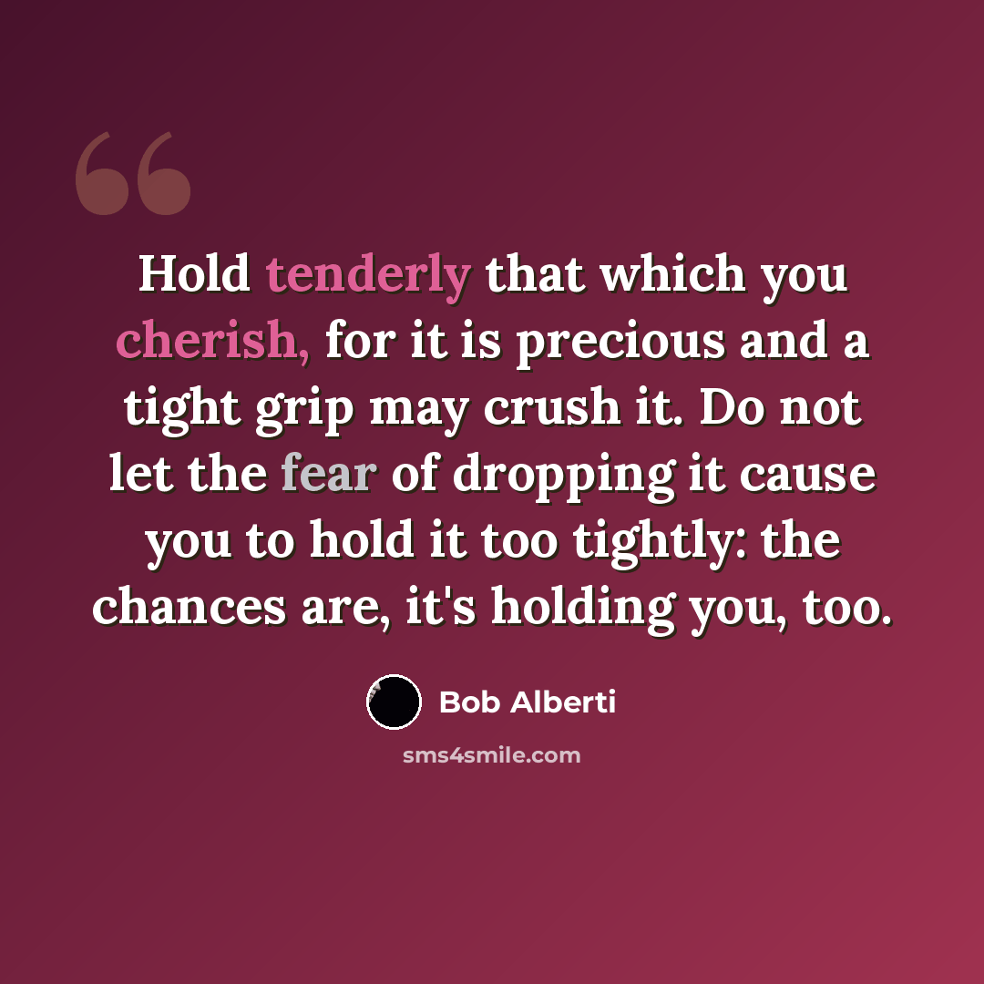 “Hold tenderly that which you cherish, for it is precious and a tight grip may crush it. Do not let the fear of dropping it cause you to hold it too tightly: the chances are, it's holding you, too.” quote by Bob Alberti