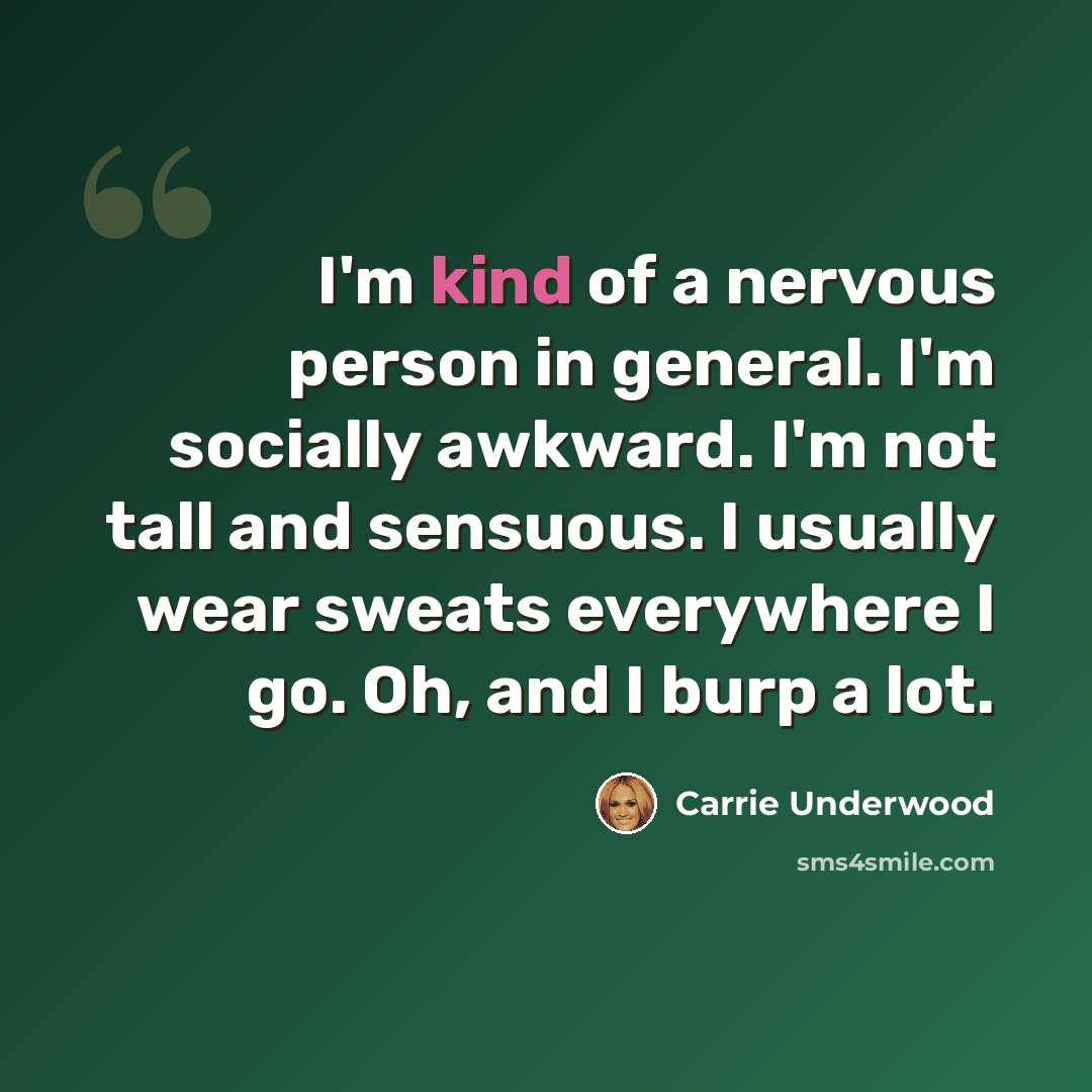 “I'm kind of a nervous person in general. I'm socially awkward. I'm not tall and sensuous. I usually wear sweats everywhere I go. Oh, and I burp a lot.” quote by Carrie Underwood