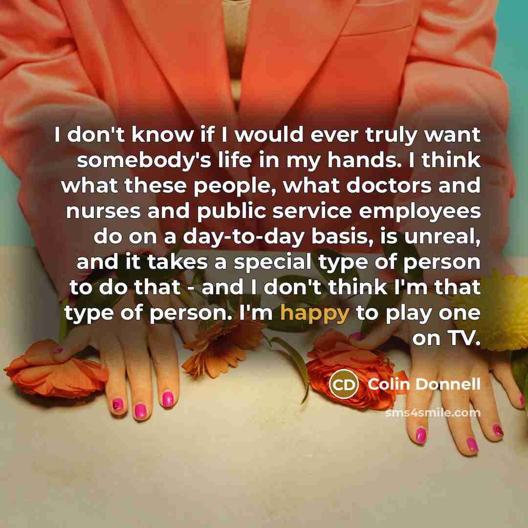 “I don't know if I would ever truly want somebody's life in my hands. I think what these people, what doctors and nurses and public service employees do on a day-to-day basis, is unreal, and it takes a special type of person to do that - and I don't think I'm that type of person. I'm happy to play…” quote by Colin Donnell