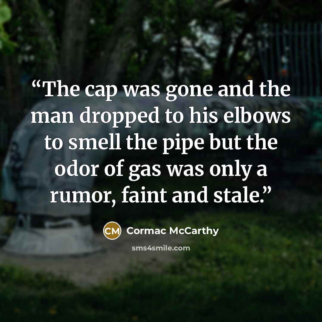 “The cap was gone and the man dropped to his elbows to smell the pipe but the odor of gas was only a rumor, faint and stale.” quote by Cormac McCarthy
