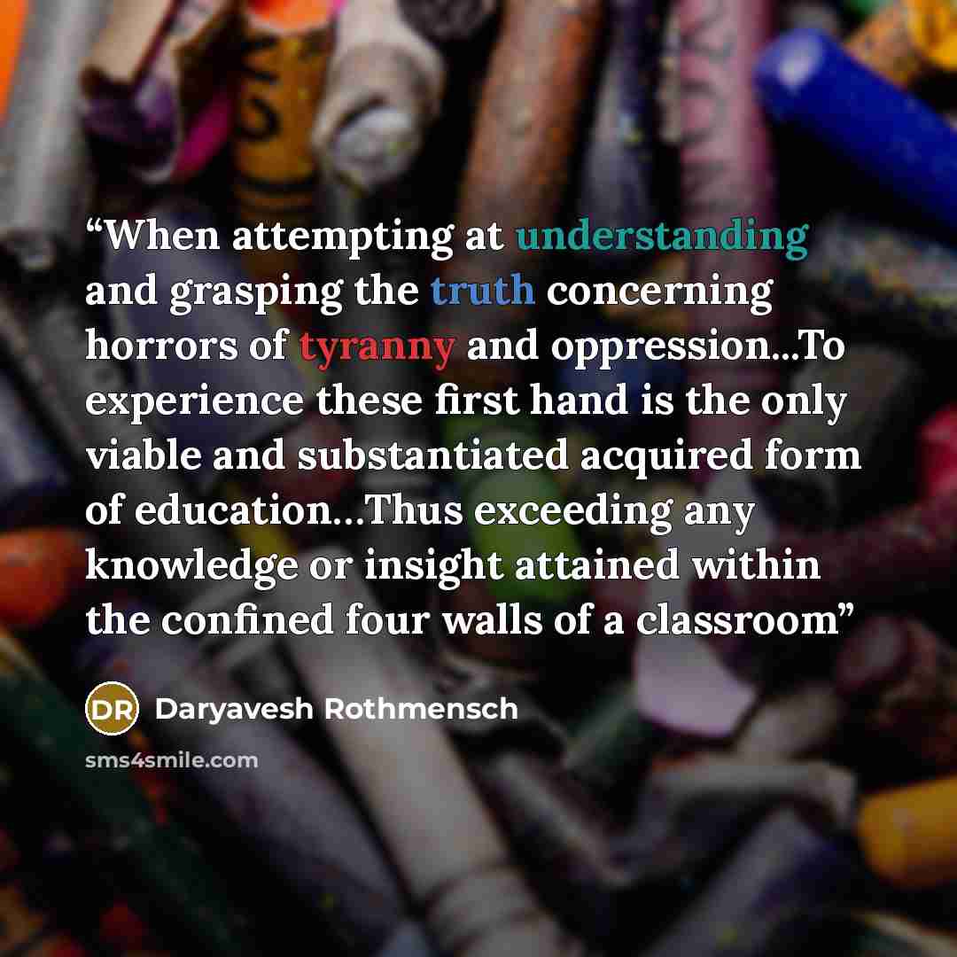 “When attempting at understanding and grasping the truth concerning horrors of tyranny and oppression...To experience these first hand is the only viable and substantiated acquired form of education…Thus exceeding any knowledge or insight attained within the confined four walls of a classroom” quote by Daryavesh Rothmensch