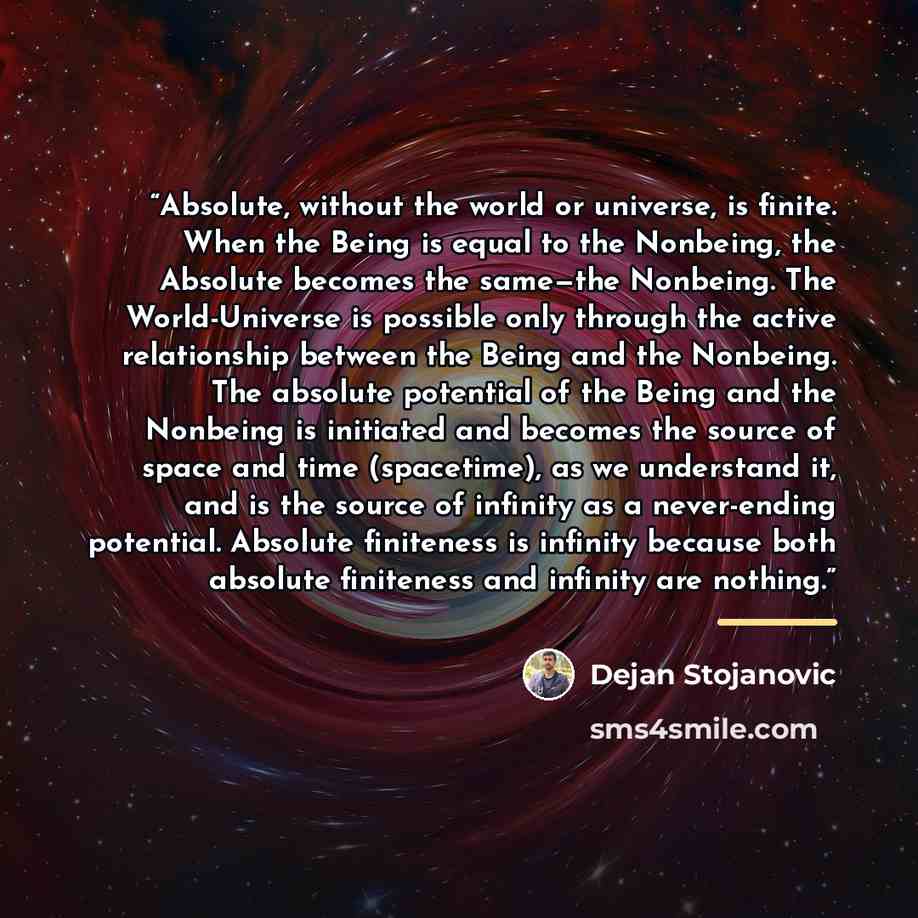 “Absolute, without the world or universe, is finite. When the Being is equal to the Nonbeing, the Absolute becomes the same—the Nonbeing. The World-Universe is possible only through the active relationship between the Being and the Nonbeing. The absolute potential of the Being and the Nonbeing is…” quote by Dejan Stojanovic