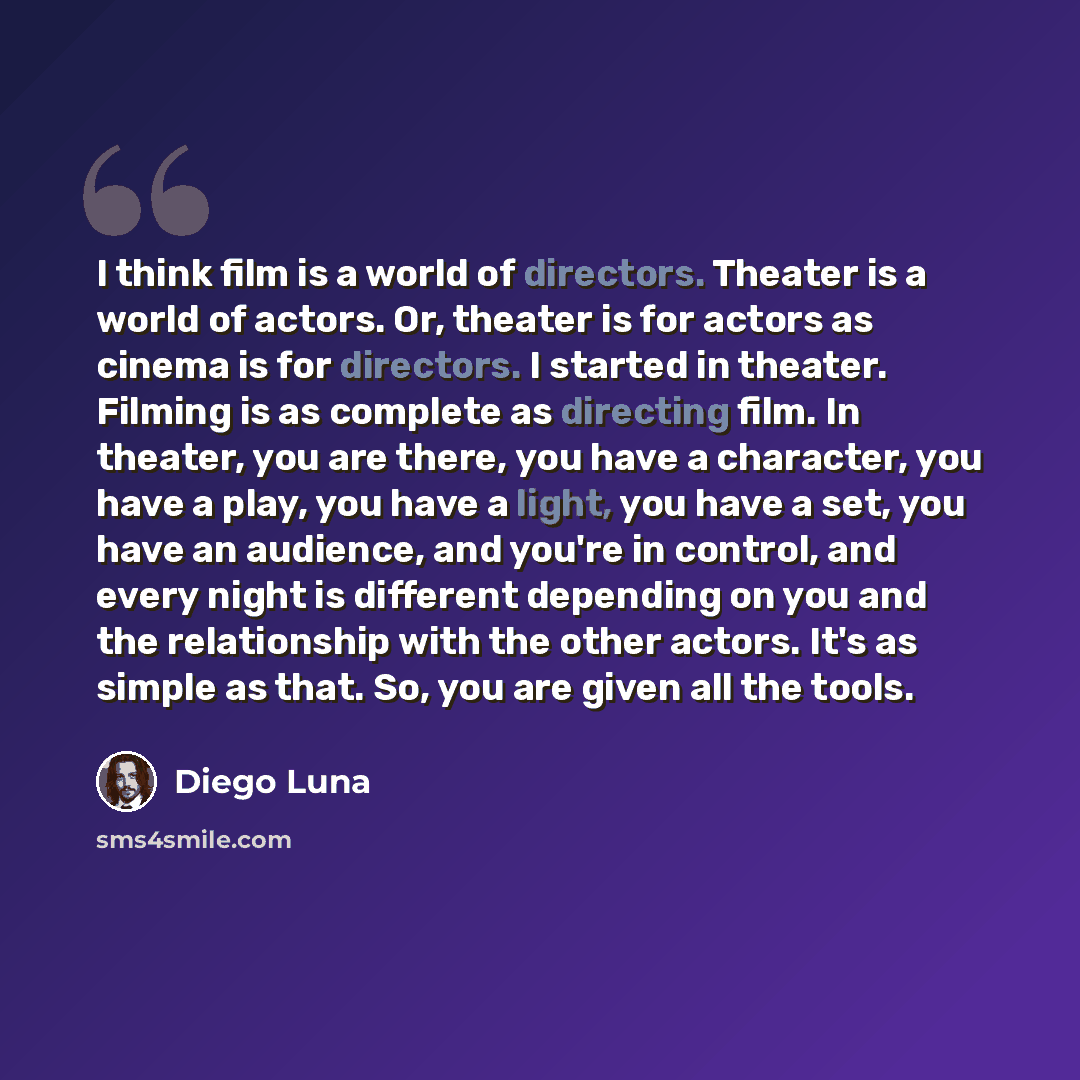 “I think film is a world of directors. Theater is a world of actors. Or, theater is for actors as cinema is for directors. I started in theater. Filming is as complete as directing film. In theater, you are there, you have a character, you have a play, you have a light, you have a set, you have an…” quote by Diego Luna