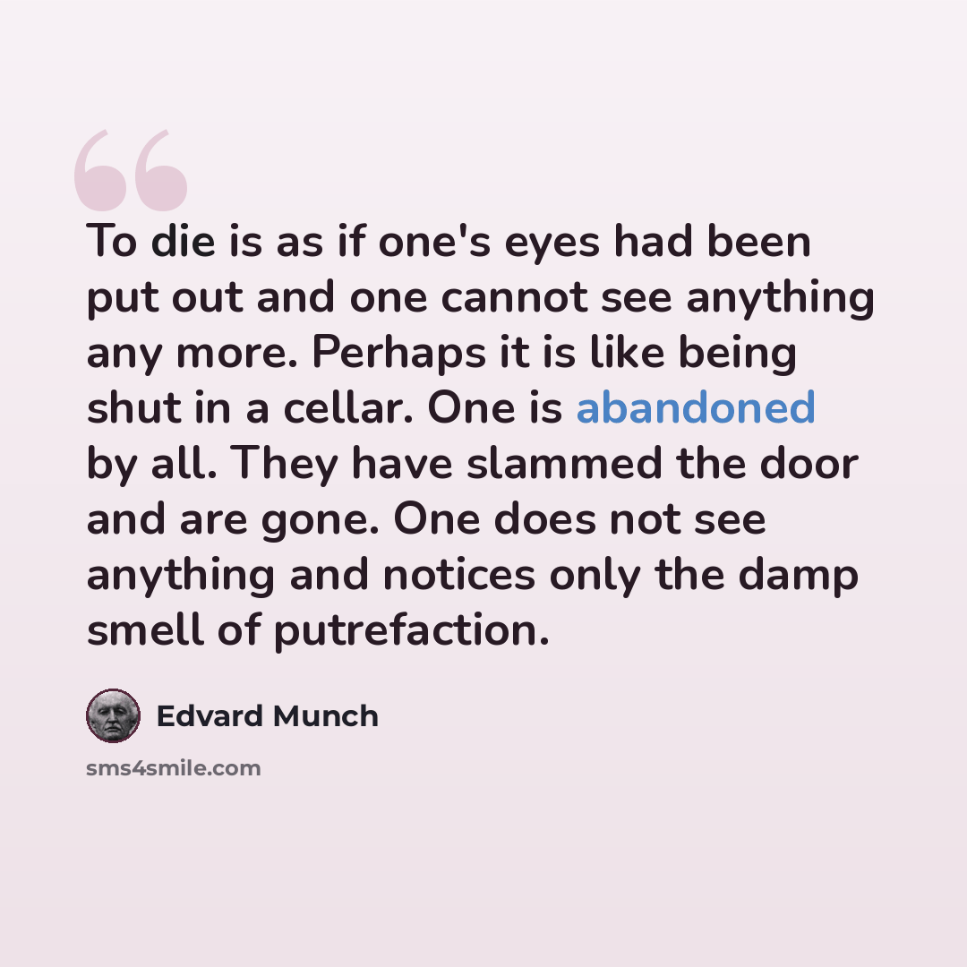“To die is as if one's eyes had been put out and one cannot see anything any more. Perhaps it is like being shut in a cellar. One is abandoned by all. They have slammed the door and are gone. One does not see anything and notices only the damp smell of putrefaction.” quote by Edvard Munch