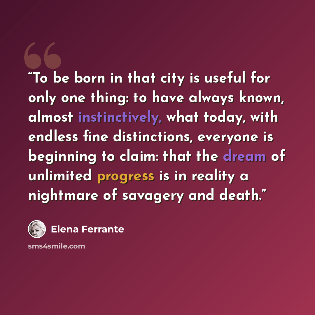 “To be born in that city is useful for only one thing: to have always known, almost instinctively, what today, with endless fine distinctions, everyone is beginning to claim: that the dream of unlimited progress is in reality a nightmare of savagery and death.” quote by Elena Ferrante