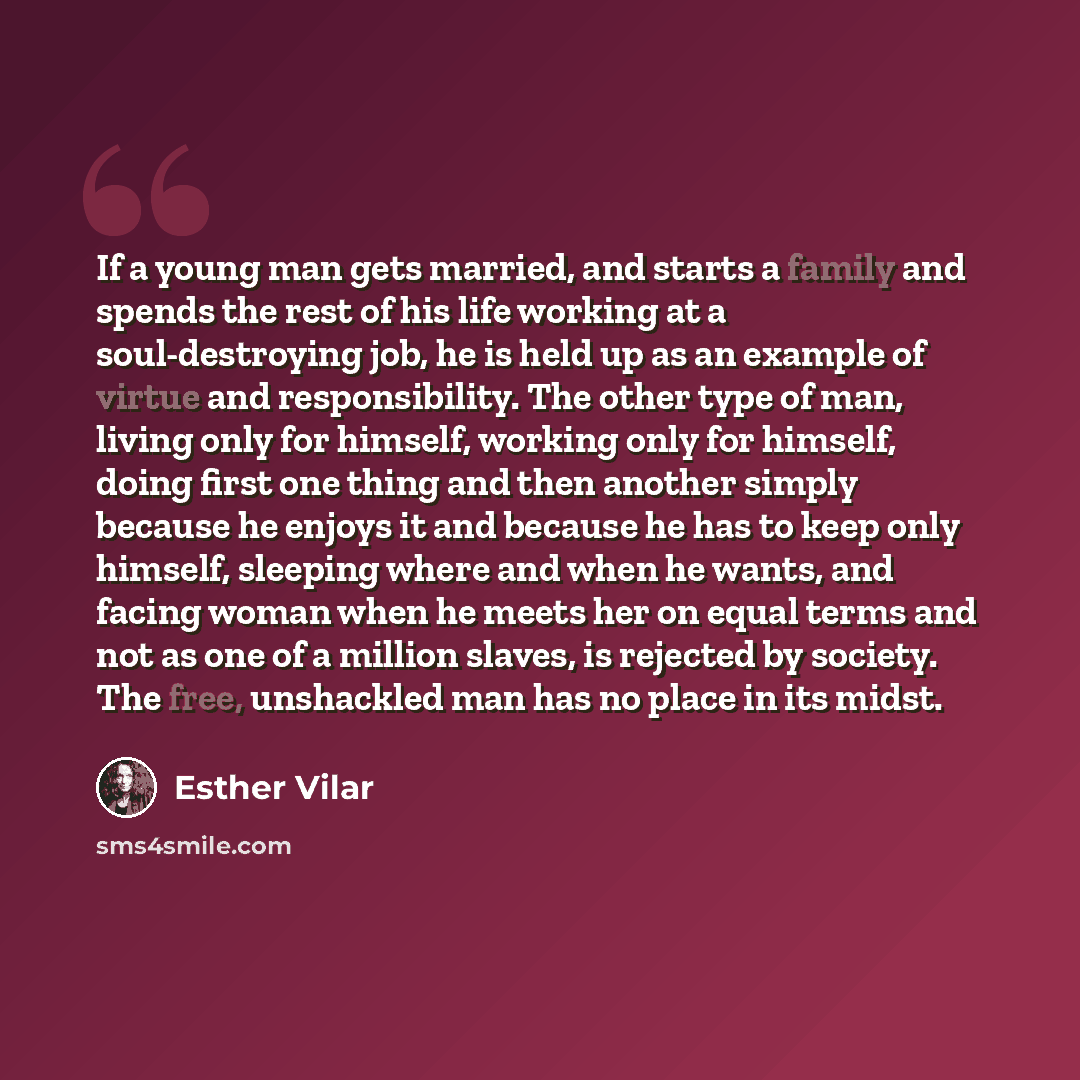 “If a young man gets married, and starts a family and spends the rest of his life working at a soul-destroying job, he is held up as an example of virtue and responsibility. The other type of man, living only for himself, working only for himself, doing first one thing and then another simply…” quote by Esther Vilar