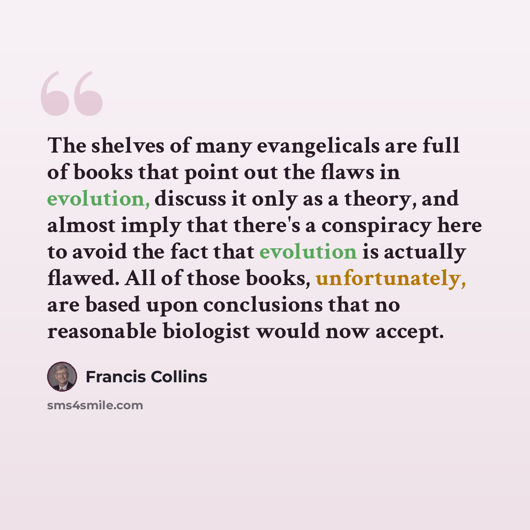 “The shelves of many evangelicals are full of books that point out the flaws in evolution, discuss it only as a theory, and almost imply that there's a conspiracy here to avoid the fact that evolution is actually flawed. All of those books, unfortunately, are based upon conclusions that no…” quote by Francis Collins